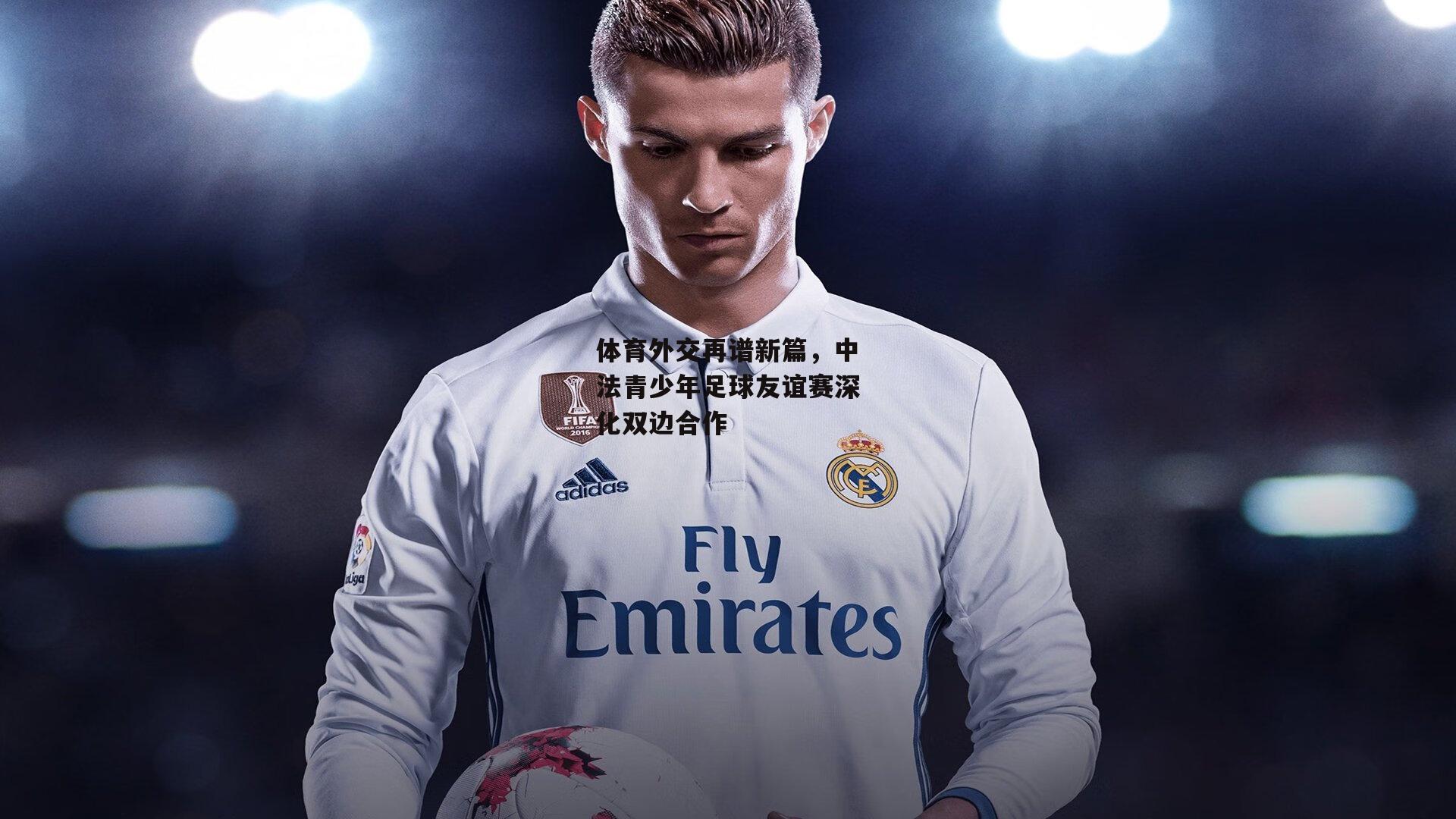 体育外交再谱新篇，中法青少年足球友谊赛深化双边合作