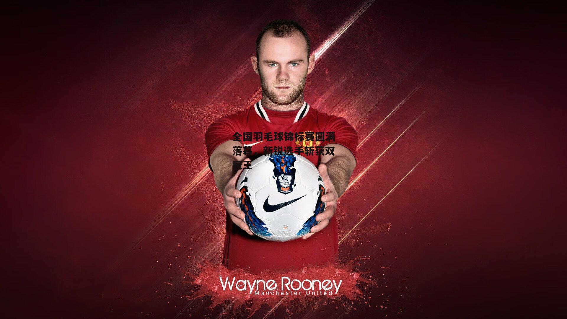 全国羽毛球锦标赛圆满落幕，新锐选手斩获双冠王