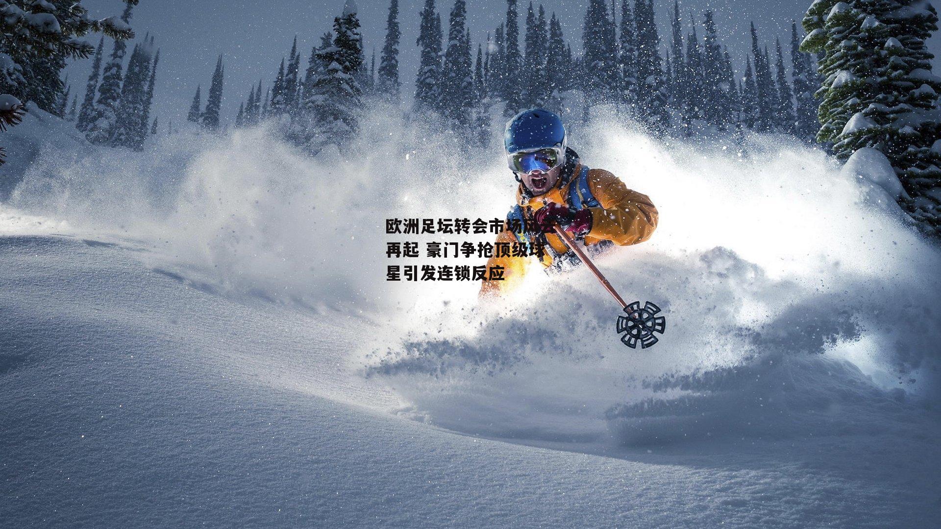 欧洲足坛转会市场风云再起 豪门争抢顶级球星引发连锁反应